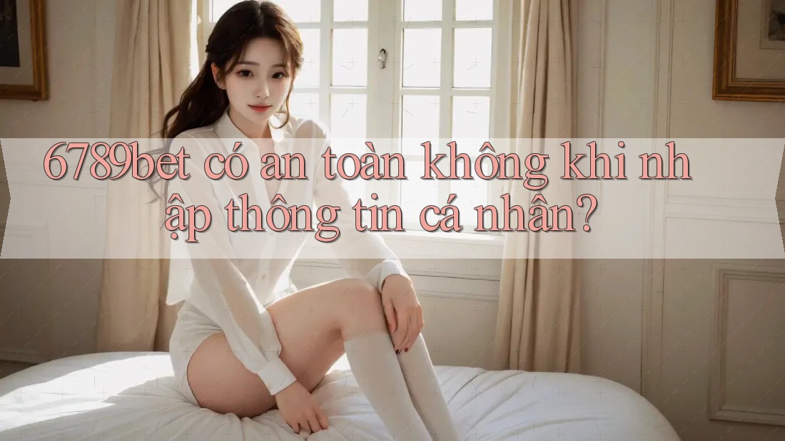 6789bet có an toàn không khi nhập thông tin cá nhân?