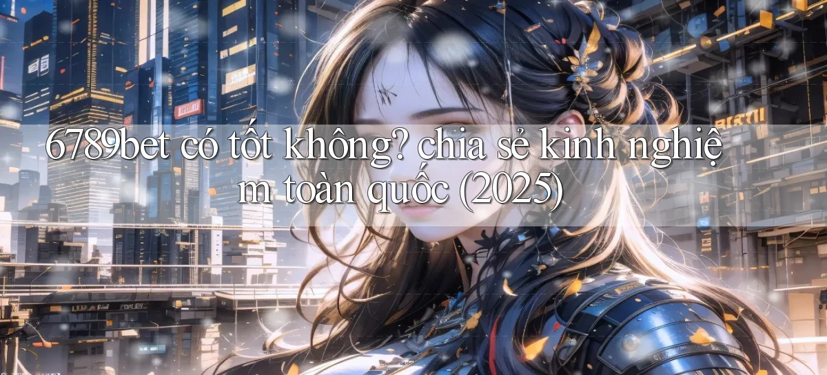 6789bet có tốt không chia sẻ kinh nghiệm toàn quốc (2025)