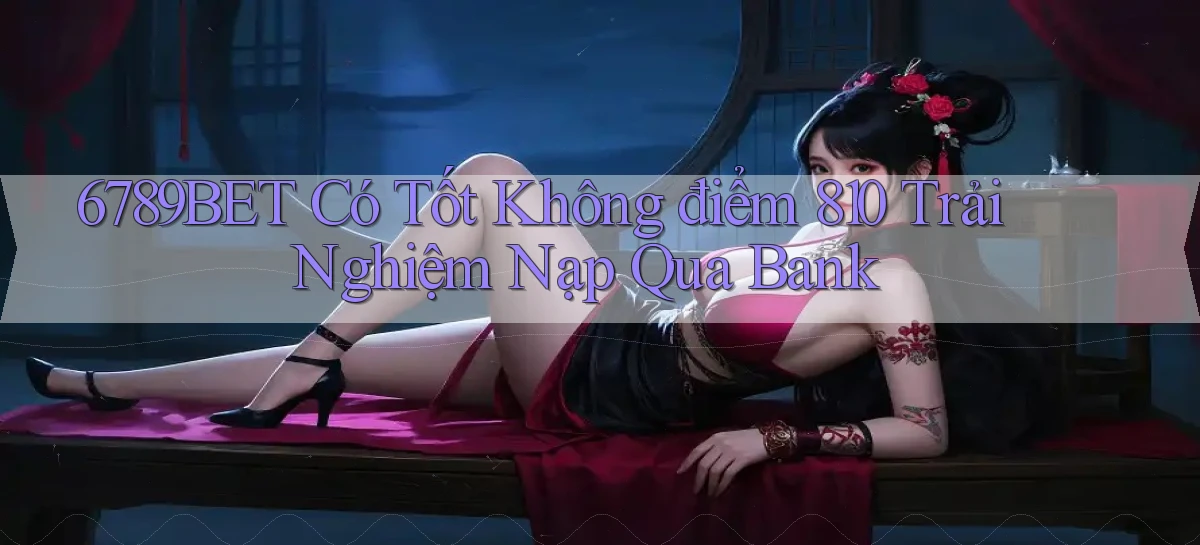 6789bet có tốt không điểm 810 trải nghiệm nạp qua bank