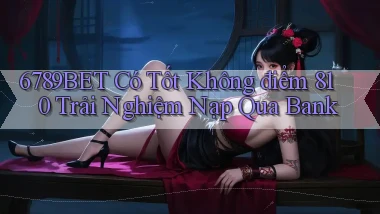 6789bet có tốt không điểm 810 trải nghiệm nạp qua bank