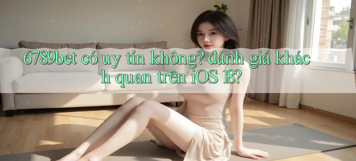6789bet có uy tín không đánh giá khách quan trên iOS 18