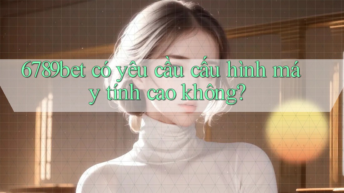 6789bet có yêu cầu cấu hình máy tính cao không? 6789bet có yêu cầu cấu hình máy tính cao không?