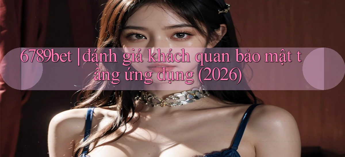 6789bet đánh giá khách quan bảo mật tầng ứng dụng (2026)
