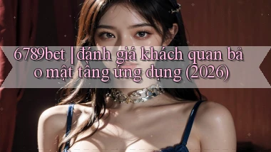 6789bet đánh giá khách quan bảo mật tầng ứng dụng (2026)