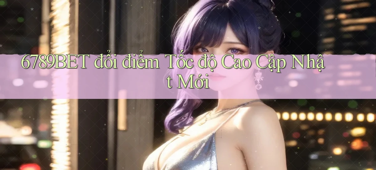 6789bet đổi điểm tốc độ cao cập nhật mới