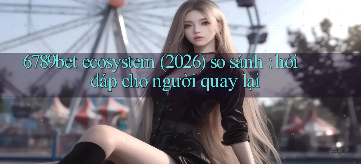 6789bet ecosystem (2026) so sánh hỏi đáp cho người quay lại