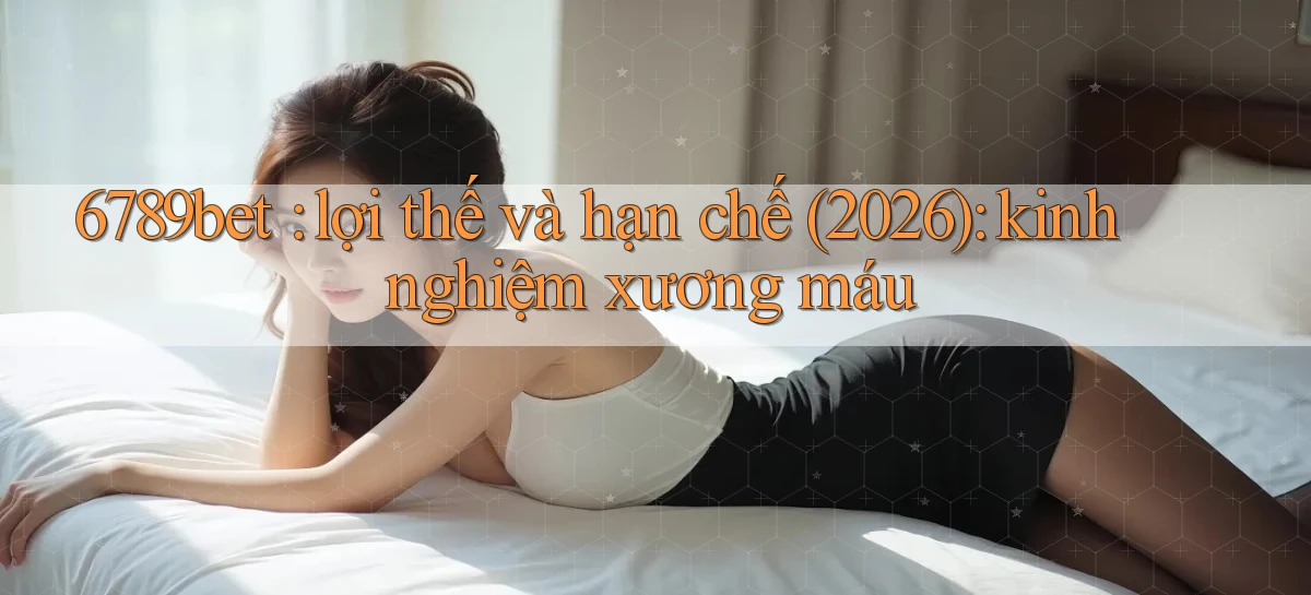 6789bet lợi thế và hạn chế (2026) kinh nghiệm xương máu