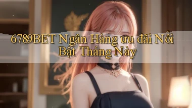 6789bet ngân hàng ưu đãi nổi bật tháng này
