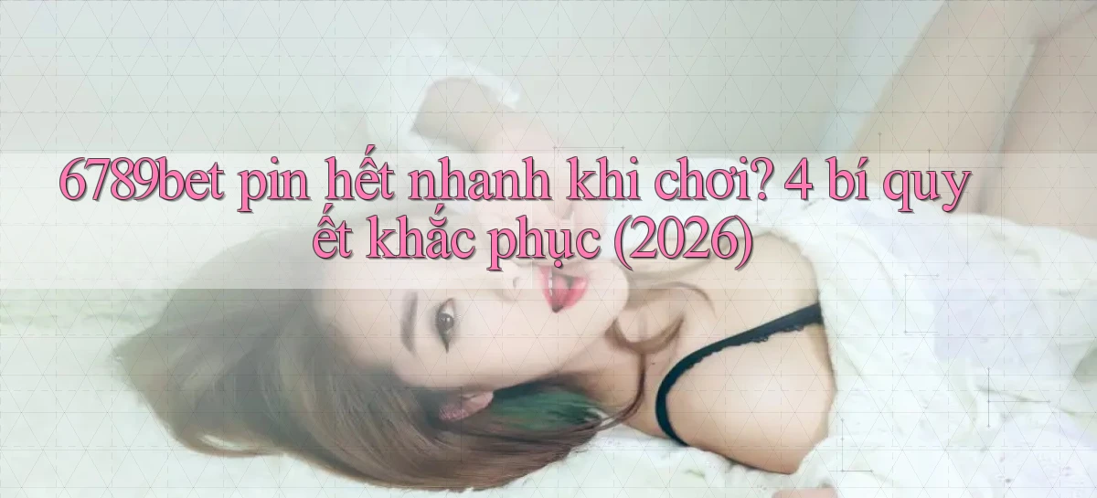 6789bet pin hết nhanh khi chơi 4 bí quyết khắc phục (2026)