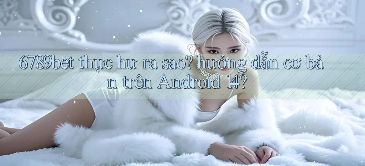 6789bet thực hư ra sao hướng dẫn cơ bản trên Android 14