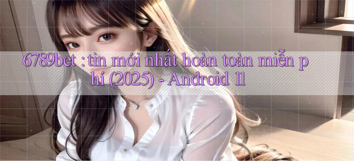 6789bet tin mới nhất hoàn toàn miễn phí (2025)   Android 11