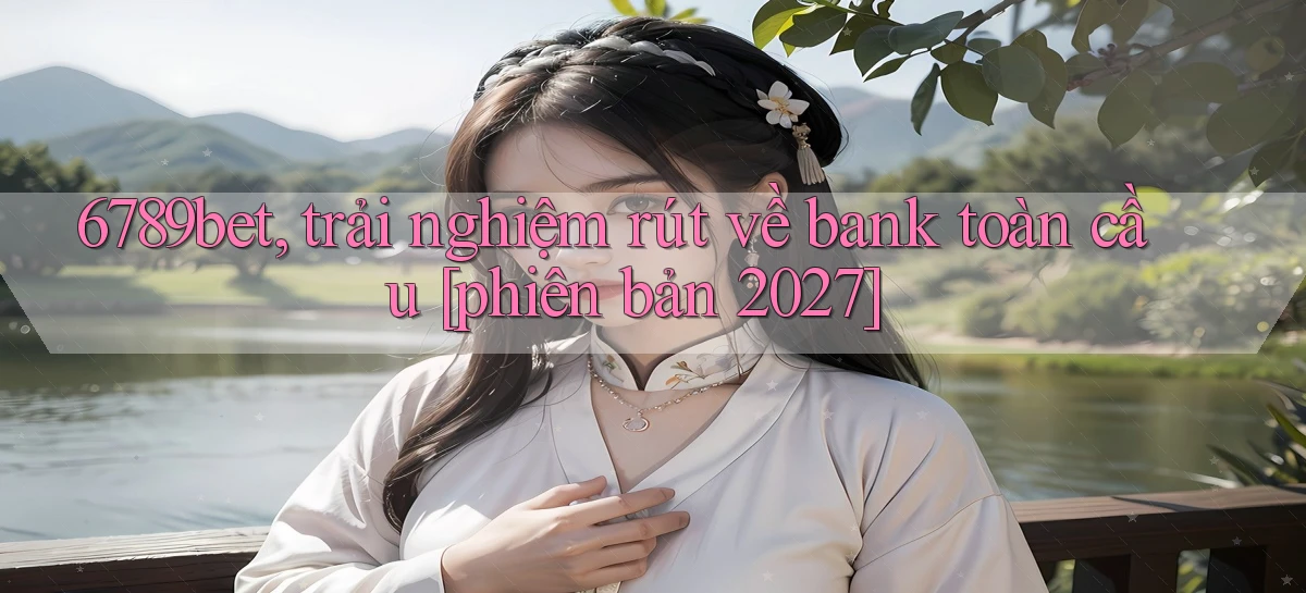 6789bet, trải nghiệm rút về bank toàn cầu [phiên bản 2027]