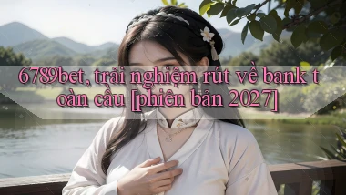 6789bet, trải nghiệm rút về bank toàn cầu [phiên bản 2027]