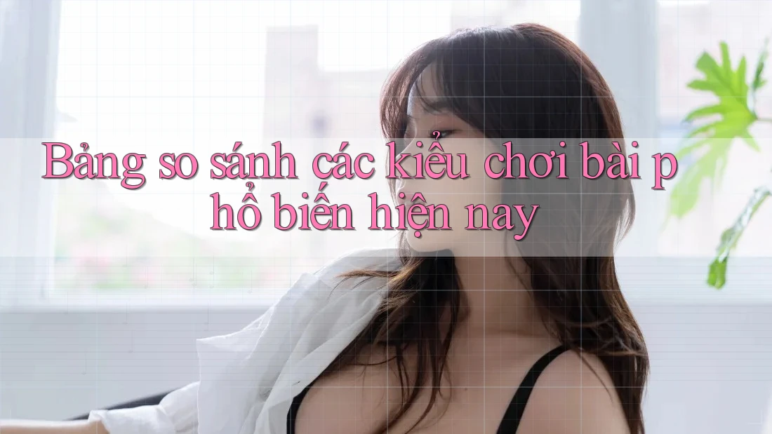 Bảng so sánh các kiểu chơi bài phổ biến hiện nay Bảng so sánh các kiểu chơi bài phổ biến hiện nay