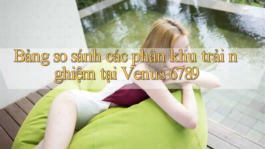 Bảng so sánh các phân khu trải nghiệm tại Venus 6789