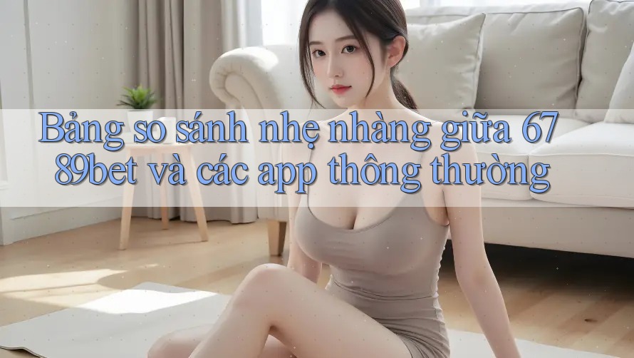 Bảng so sánh nhẹ nhàng giữa 6789bet và các app thông thường
