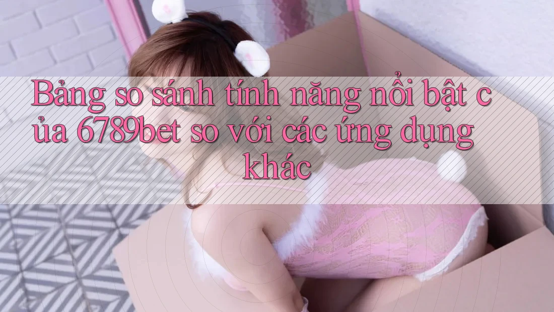 Bảng so sánh tính năng nổi bật của 6789bet so với các ứng dụng khác