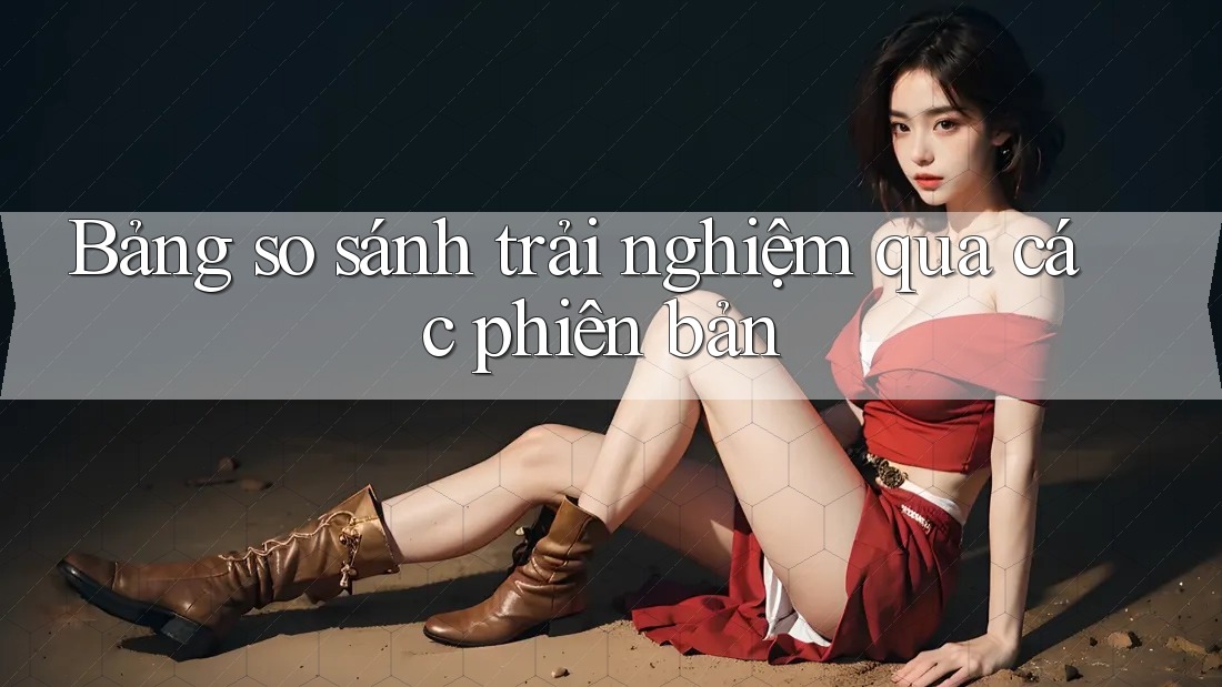 Bảng so sánh trải nghiệm qua các phiên bản