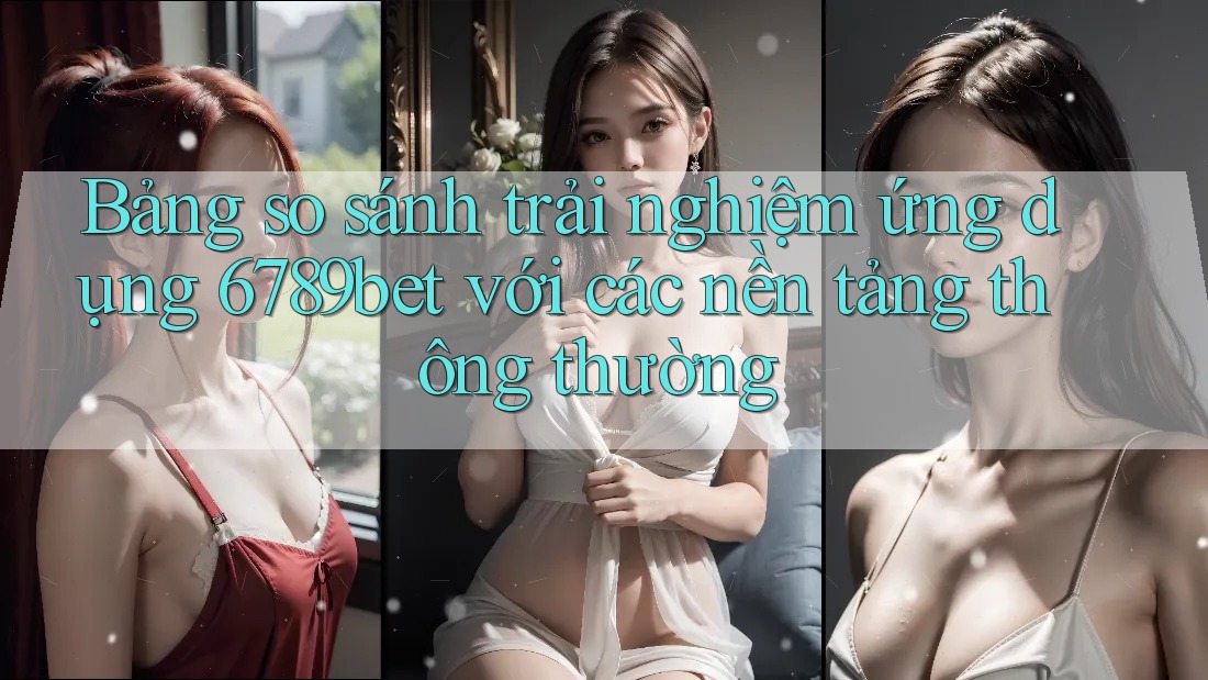 Bảng so sánh trải nghiệm ứng dụng 6789bet với các nền tảng thông thường Bảng so sánh trải nghiệm ứng dụng 6789bet với các nền tảng thông thường