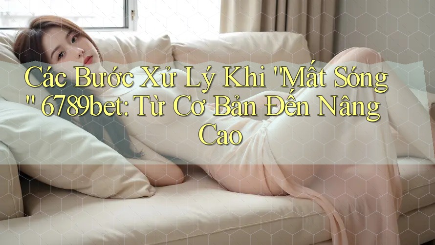 Các Bước Xử Lý Khi “Mất Sóng” 6789bet: Từ Cơ Bản Đến Nâng Cao