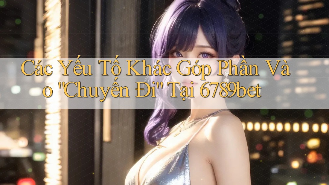 Các Yếu Tố Khác Góp Phần Vào “Chuyến Đi” Tại 6789bet