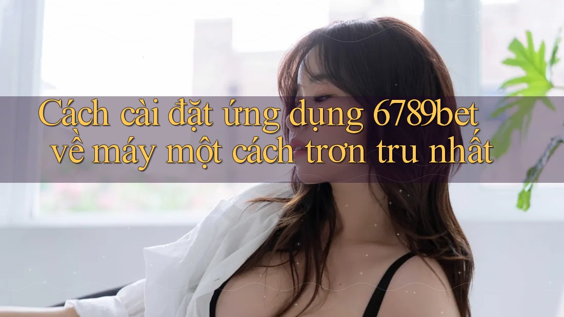 Cách cài đặt ứng dụng 6789bet về máy một cách trơn tru nhất