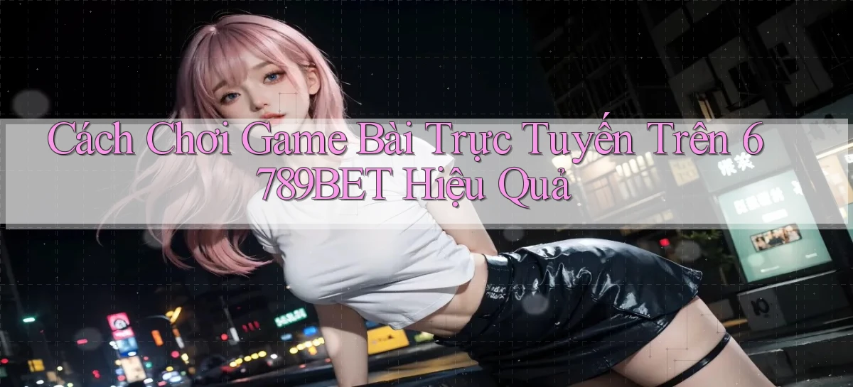 cách chơi game bài trực tuyến trên 6789bet hiệu quả