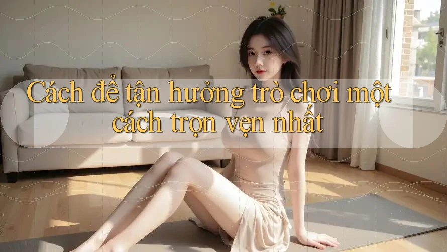 Cách để tận hưởng trò chơi một cách trọn vẹn nhất
