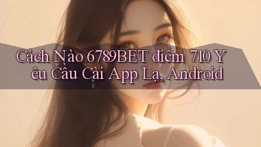 Cách nào 6789bet điểm 710 yêu cầu cài app lạ, Android
