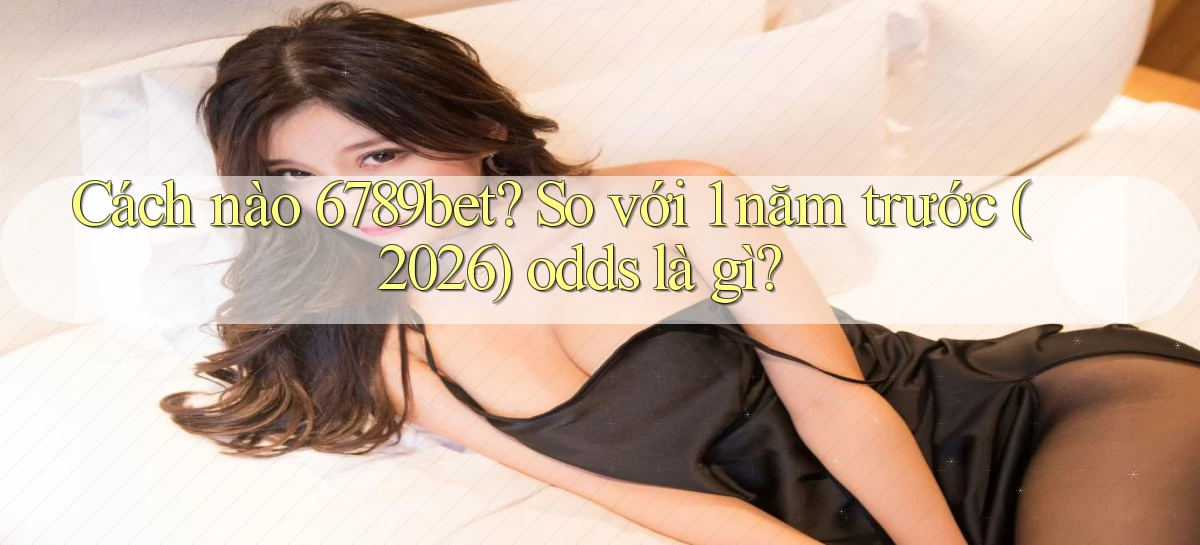 Cách nào 6789bet so với 1 năm trước (2026) odds là gì