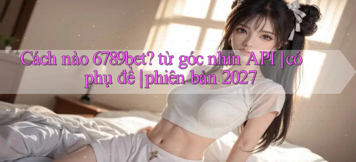 Cách nào 6789bet từ góc nhìn API có phụ đề phiên bản 2027