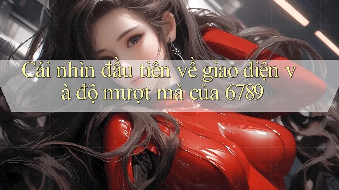 Cái nhìn đầu tiên về giao diện và độ mượt mà của 6789 Cái nhìn đầu tiên về giao diện và độ mượt mà của 6789