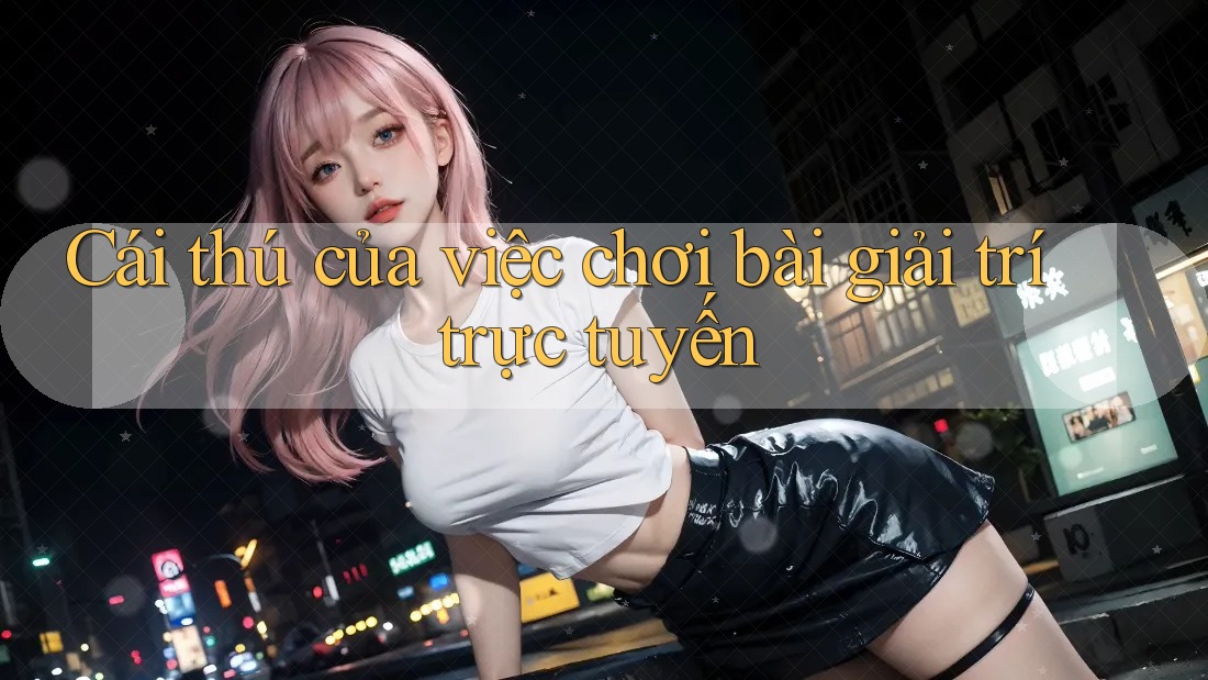 Cái thú của việc chơi bài giải trí trực tuyến Cái thú của việc chơi bài giải trí trực tuyến