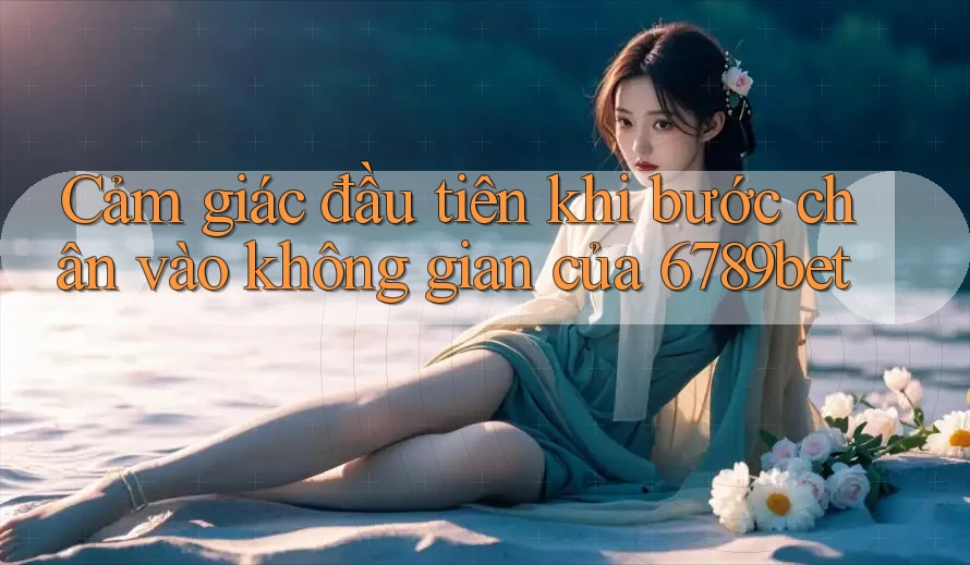 Cảm giác đầu tiên khi bước chân vào không gian của 6789bet Cảm giác đầu tiên khi bước chân vào không gian của 6789bet