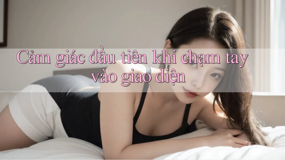 Cảm giác đầu tiên khi chạm tay vào giao diện Cảm giác đầu tiên khi chạm tay vào giao diện