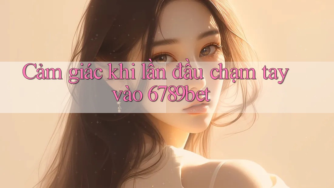 Cảm giác khi lần đầu chạm tay vào 6789bet