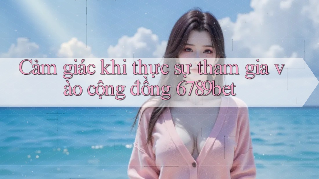 Cảm giác khi thực sự tham gia vào cộng đồng 6789bet