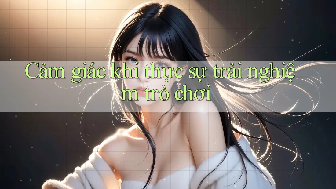 Cảm giác khi thực sự trải nghiệm trò chơi Cảm giác khi thực sự trải nghiệm trò chơi