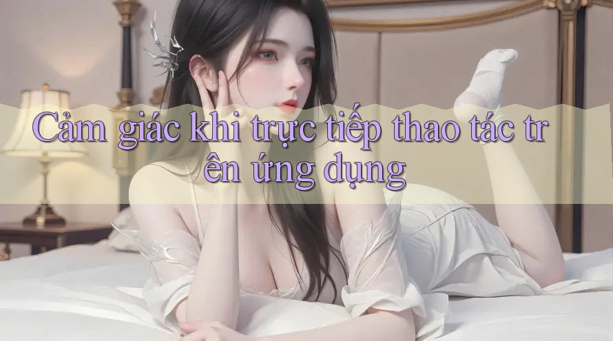 Cảm giác khi trực tiếp thao tác trên ứng dụng Cảm giác khi trực tiếp thao tác trên ứng dụng