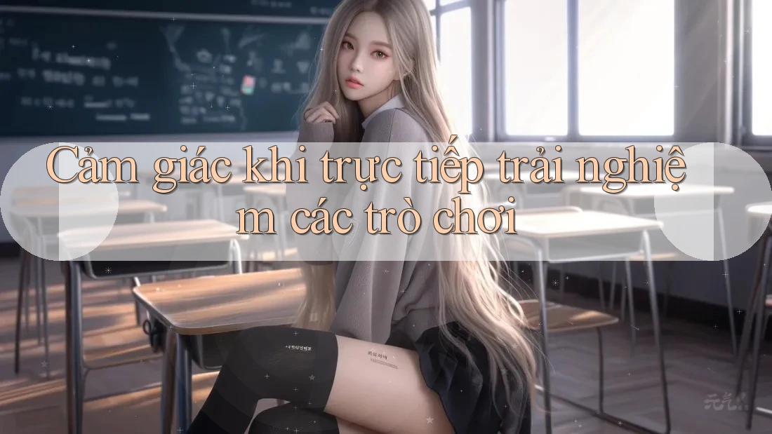 Cảm giác khi trực tiếp trải nghiệm các trò chơi