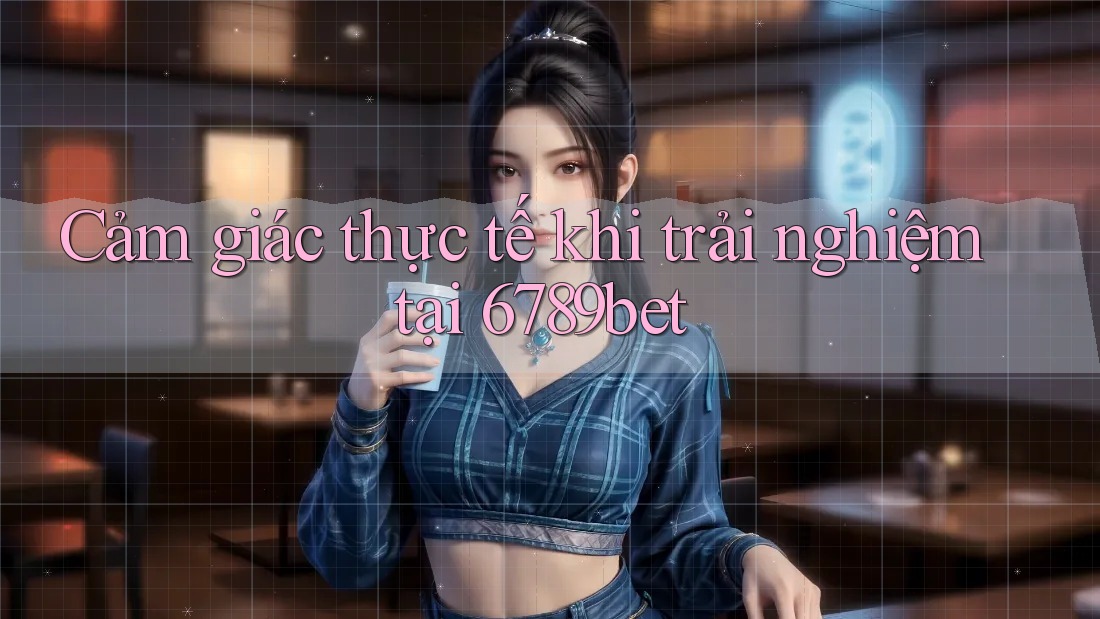 Cảm giác thực tế khi trải nghiệm tại 6789bet