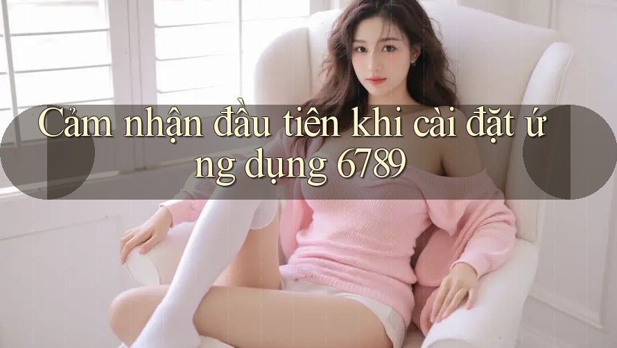 Cảm nhận đầu tiên khi cài đặt ứng dụng 6789 Cảm nhận đầu tiên khi cài đặt ứng dụng 6789