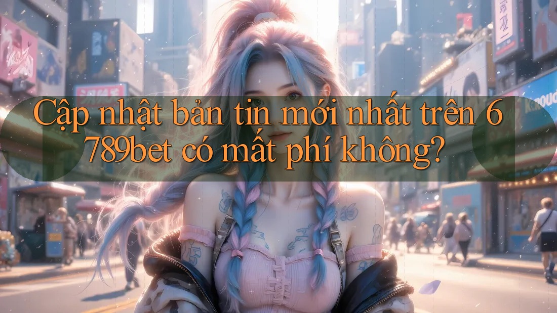 Cập nhật bản tin mới nhất trên 6789bet có mất phí không?