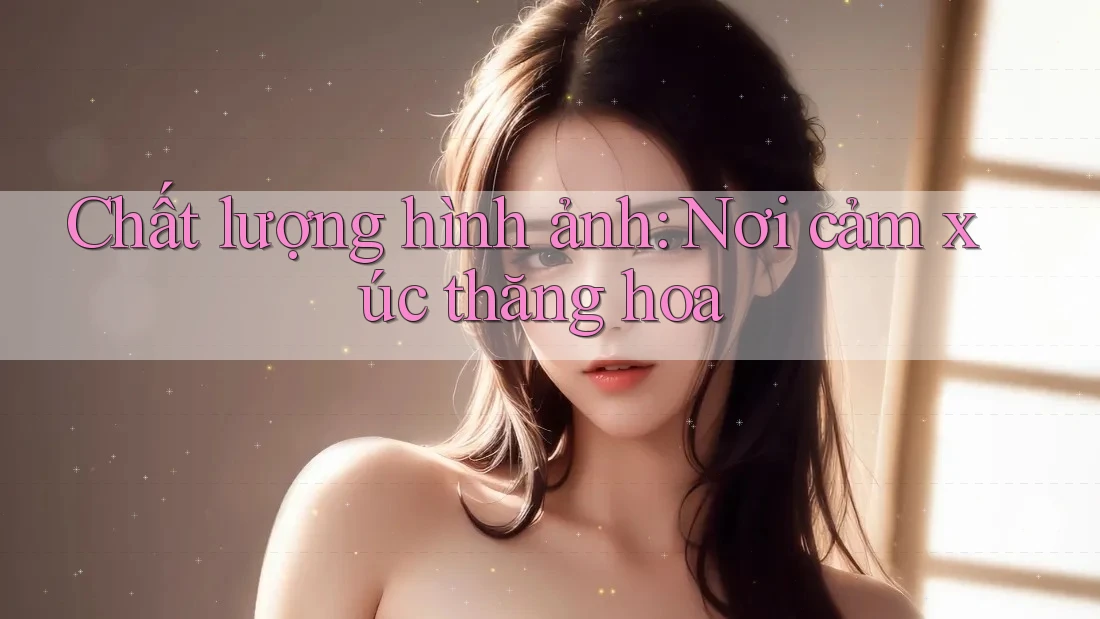 Chất lượng hình ảnh: Nơi cảm xúc thăng hoa Chất lượng hình ảnh: Nơi cảm xúc thăng hoa