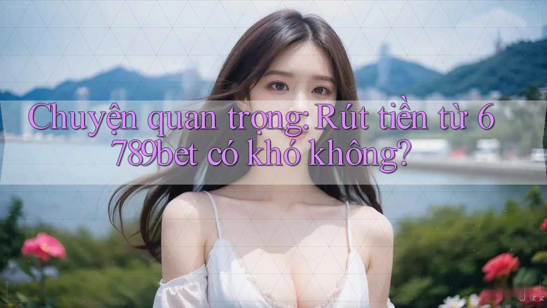 Chuyện quan trọng: Rút tiền từ 6789bet có khó không? Chuyện quan trọng: Rút tiền từ 6789bet có khó không?