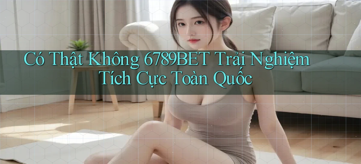 có thật không 6789bet trải nghiệm tích cực toàn quốc
