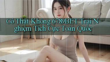 có thật không 6789bet trải nghiệm tích cực toàn quốc