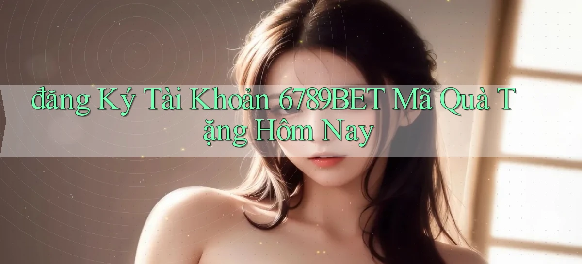 đăng ký tài khoản 6789bet mã quà tặng hôm nay