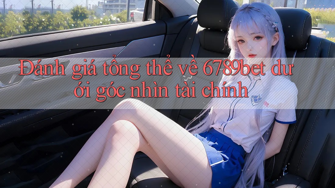 Đánh giá tổng thể về 6789bet dưới góc nhìn tài chính