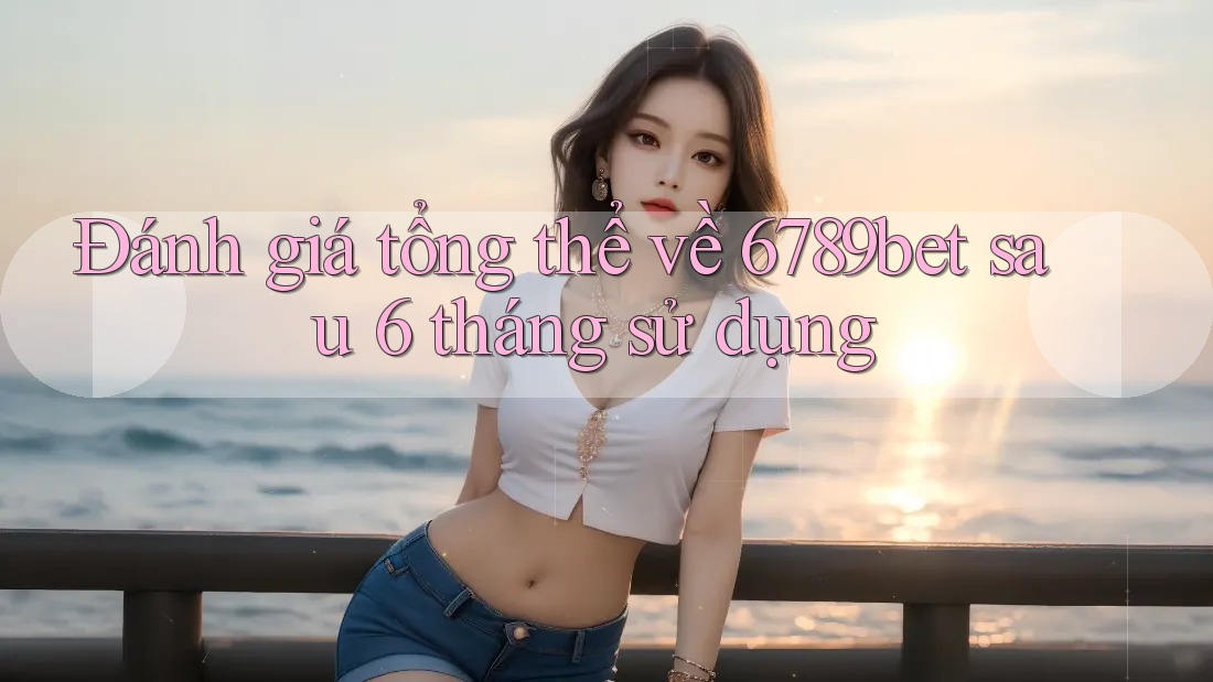 Đánh giá tổng thể về 6789bet sau 6 tháng sử dụng